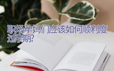 职场孕妈们应该如何顺利度过孕期？